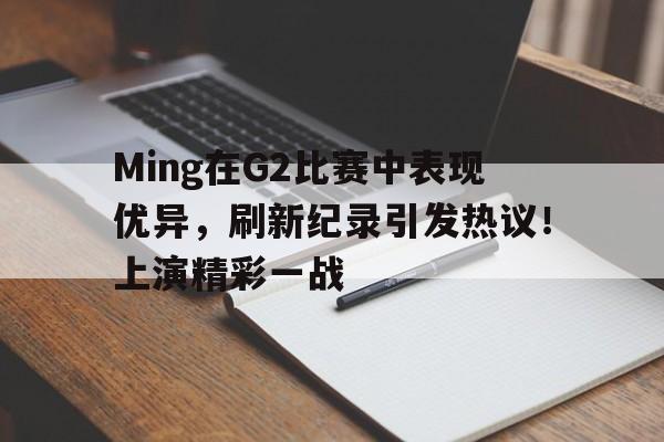 九游娱乐官网-Ming在G2比赛中表现优异，刷新纪录引发热议！上演精彩一战的简单介绍