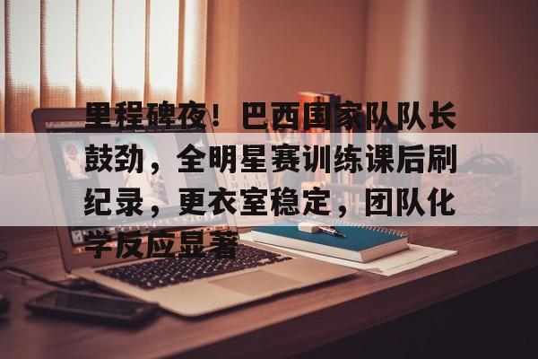 九游娱乐app-包含里程碑夜！巴西国家队队长鼓劲，全明星赛训练课后刷纪录，更衣室稳定，团队化学反应显著的词条