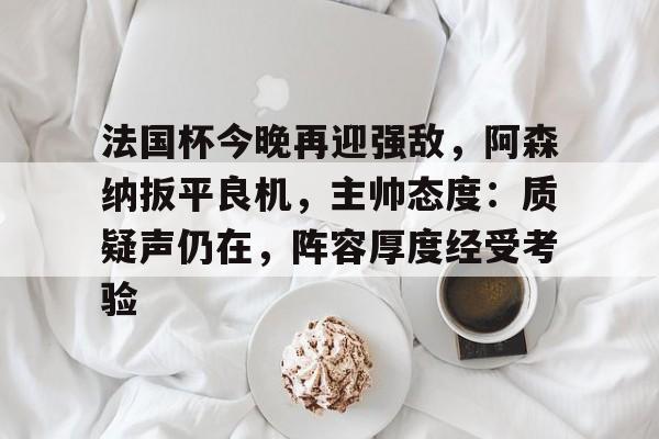 九游娱乐官网-法国杯今晚再迎强敌，阿森纳扳平良机，主帅态度：质疑声仍在，阵容厚度经受考验的简单介绍